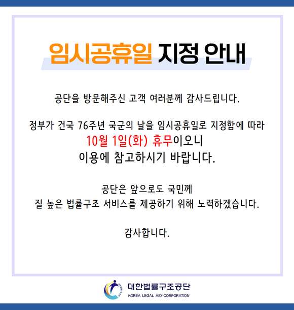 공단을 방문해주신 고객 여러분께 감사드립니다. 정부가 건국 76주년 국군의 날을 임시공휴일로 지정함에 따라 10월1일(화) 휴무이오니 이용에 참고하시기 바랍니다. 공단은 앞으로도 국민께 질 높은 법률구조 서비스를 제공하기 위해 노력하겠습니다. 감사합니다.