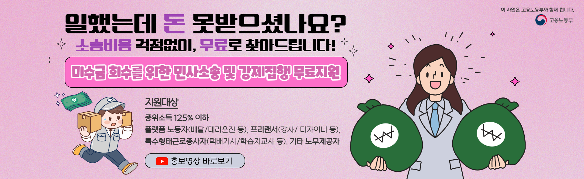 이 사업은 고용노동부와 함께 합니다. 고용노동부 일했는데 돈 못받으셨나요? 소송비용 걱정없이, 무료로 찾아드립니다! 미수금회수를 위한 민사소송 및 강제집행 무료지원 지원대상 중위소득 125%이하 플랫폼 노동자(배달/대리운전 등), 프리랜서(강사/디자이너 등), 특수형태근로종사자(택배기사/학습지교사 등), 기타 노무제공자 홍보영상  새 창 열림