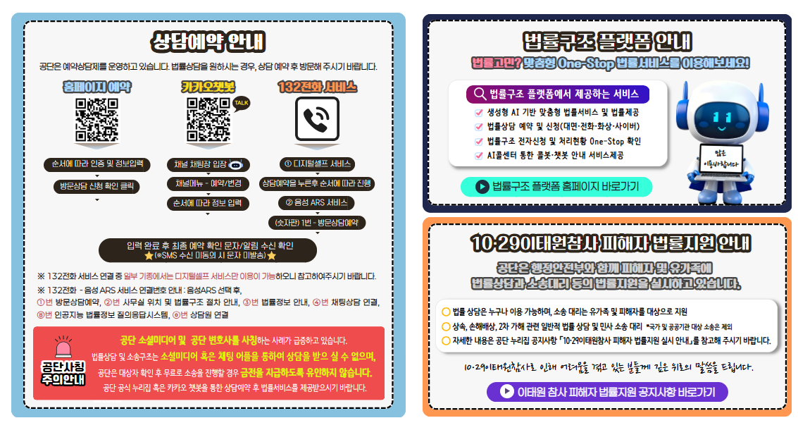 상담예약 안내 공단은 예약상담제를 운영하고 있습니다. 법률상담을 원하시는 경우 상담예약 후 방문해주시기바랍니다. 홈페이지예약(QR:https://www.klac.or.kr/legalstruct/reservationRegion.do) 순서에따라 인증 및 정보입력 방문상담신청 확인 클릭 카카오챗봇(QR:https://pf.kakao.com/_xoxoPgT) 채널 채팅창입장 채널메뉴-예약/변경 순서에 따라 정보입력 132전화 서비스 ⓛ디지털셀프 서비스 상담예약을 누른후 순서에 따라 진행 ②음성ARS서비스 (숫자판)1번-방문상담예약 입력완료 후 최종예약확인 문자/알림 수신 확인 ★(※ SMS수신 미동의 시 문자 미발송)★ ※132전화 서비스연결 중 일부 기종에서는 디지털셀프서비스만 이용이 가능하오니 참고하여주시기바랍니다. ※132전화-음성ARS서비스 연결번호 안내:음성ARS 선택 후 ⓛ번 방문상담예약 ②번 사무실위치및법률구조절차 안내 ③번 법률정보 안내 ④번 채팅상담연결 ⑧번 인공지능법률정보 질의응답시스템 0번 상담원연결 공단사칭 주의안내 공단소셜미디어 및 공단변호사를 사칭하는 사례가 급증하고있습니다. 법률상담 및 소송구조는 소셜미디어 혹은 채팅어플을 통하여 상담을 받으실수없으며 공단은 대상자 확인후 무료로 소송을 진행할 경우 금전을 지급하도록 유인하지 않습니다. 공단공식누리집 혹은 카카오챗봇을 통한 상담예약후 법률서비스를 제공받으시기 바랍니다. 법률구조플랫폼 안내 법률고민? 맞춤형 One-Stop 법률서비스를 이용해보세요! 법률구조플랫폼에서 제공하는 서비스 생성형 AI기반 맞춤형법률서비스 및 법률제공 법률상담 예약및신청 (대면·전화·화상·사이버) 법률구조 전자신청 및 처리현황 One-Stop 확인 AI콜센터 통한 콜봇·챗봇 안내 서비스제공 법률구조플랫폼 홈페이지 바로가기 10·29이태원참사 피해자 법률지원 안내 공단은 행정안전부와 함께 피해자 및 유가족에 법률상담과 소송대리 등의 법률지원을 실시하고있습니다. 법률상담은 누구나 이용가능하며 소송대리는 유가족및피해자를 대상으로 지원 상속,손해배상,2차가해 관련 일반적법률상담 및 민사소송대리 *국가및공공기관 대상 소송은 제외 자세한 내용은 공단 누리집 공지사항「10·29이태원참사 피해자 법률지원 안내」를 참고해주시기바랍니다. 10·29이태원참사로 인해 어려움을 겪고있는분들께 깊은 위로의 말씀을 드립니다. 이태원참사 피해자 법률지원 공지사항 바로가기