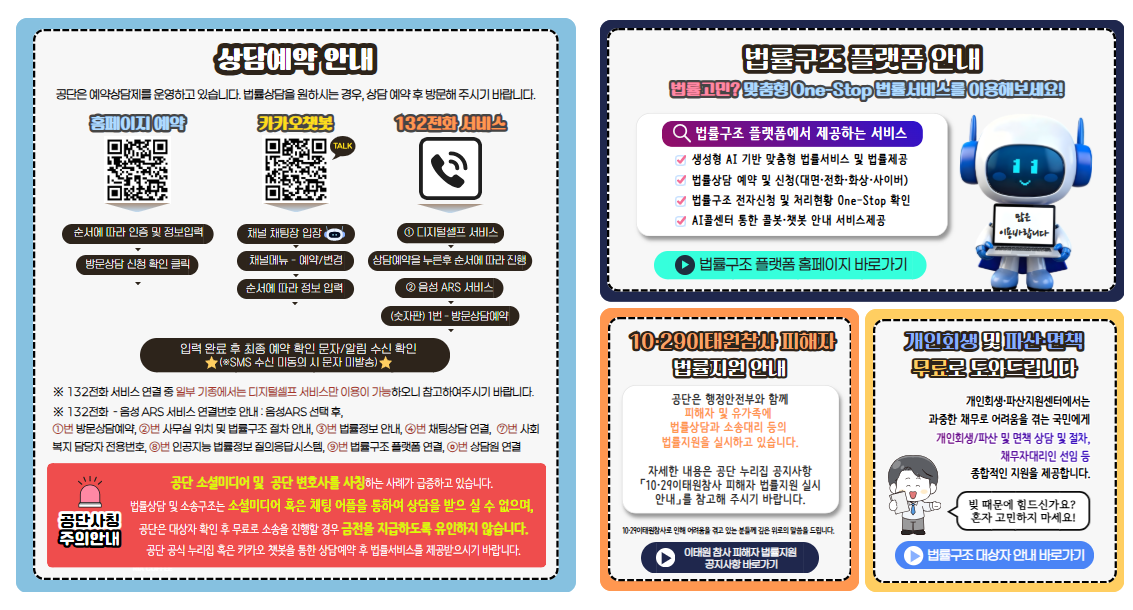 상담예약 안내 공단은 예약상담제를 운영하고 있습니다. 법률상담을 원하시는 경우 상담예약 후 방문해주시기바랍니다. 홈페이지예약 순서에따라 인증 및 정보입력 방문상담신청 확인 클릭 카카오챗봇 채널 채팅창입장 채널메뉴-예약/변경 순서에 따라 정보입력 132전화 서비스 ⓛ디지털셀프 서비스 상담예약을 누른후 순서에 따라 진행 ②음성ARS서비스 (숫자판)1번-방문상담예약 입력완료 후 최종예약확인 문자/알림 수신 확인 ★(※ SMS수신 미동의 시 문자 미발송)★ ※132전화 서비스연결 중 일부 기종에서는 디지털셀프서비스만 이용이 가능하오니 참고하여주시기바랍니다. 공단사칭 주의안내 공단소셜미디어 및 공단변호사를 사칭하는 사례가 급증하고있습니다. 법률상담 및 소송구조는 소셜미디어 혹은 채팅어플을 통하여 상담을 받으실수없으며 공단은 대상자 확인후 무료로 소송을 진행할 경우 금전을 지급하도록 유인하지 않습니다. 공단공식누리집 혹은 카카오챗봇을 통한 상담예약후 법률서비스를 제공받으시기 바랍니다. 법률구조플랫폼 안내 법률고민? 맞춤형 One-Stop 법률서비스를 이용해보세요! 법률구조플랫폼 홈페이지 바로가기 10·29이태원참사 피해자 공단은 행정안전부와 함께 피해자 및 유가족에 법률상담과 소송대리 등의 법률지원을 실시하고 있습니다. 자세한 내용은 공단 누리집 공지사항 「10·29이태원참사 피해자 법률지원 실시 안내」를 참고해 주시기 바랍니다. 이태원 참사 피해자 법률지원 공지사항 바로가기 개인회생 및 파산·면책 무료로 도와드립니다. 개인회생·파산지원센터에서는  과중한 채무로 어려움을 겪는 국민에게 개인회생/파산 및 면책 상담 및 절차, 채무자대리인 선임 등 종합적인 지원을 제공합니다. 법률구조 대상자 안내 바로가기