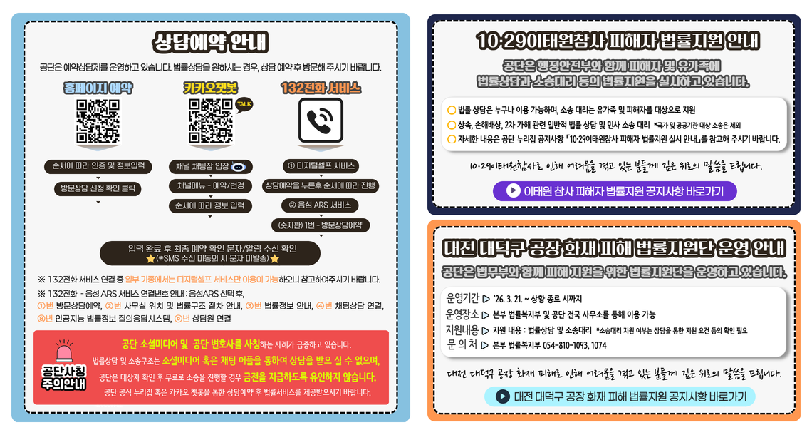 상담예약 안내 공단은 예약상담제를 운영하고 있습니다. 법률상담을 원하시는 경우, 상담 예약 후 방문해 주시기 바랍니다.  홈페이지 예약 순서에 따라 인증 및 정보입력 방문상담 신청 확인 클릭 카카오챗봇 채널 채팅장 입장 채널메뉴 - 예약/변경 순서에 따라 정보 입력 132전화 서비스 ① 디지털셀프 서비스 상담예약을 누른후 순서에 따라 진행 ② 음성 ARS 서비스 (키패드) 1번 - 방문상담예약 입력 완료 후 최종 예약 확인 문자/알림 수신 확인 ※SMS 수신 미동의 시 문자 미발송) ※ 132전화 서비스 연결 중 일부 기종에서는 디지털셀프 서비스만 이용이 가능하오니 참고하여주시기 바랍니다.주의안내 공단 소셜미디어 및  공단 변호사를 사칭하는 사례가 급증하고 있습니다. 법률상담 및 소송구조는 소셜미디어 혹은 채팅 어플을 통하여 상담을 받으 실 수 없으며, 공단은 대상자 확인 후 무료로 소송을 진행할 경우 금전을 지급하도록 유인하지 않습니다. 홈페이지 혹은 카카오 챗봇을 통한 상담예약 후 법률서비스를 제공받으시기 바랍니다. 10·29이태원참사 피해자 법률지원 안내 공단은 행정안전부와 함께 피해자 및 유가족에 법률상담과 소송대리 등의 법률지원을 실시하고 있습니다. 법률 상담은 누구나 이용 가능하며, 소송 대리는 유가족 및 피해자를 대상으로 지원 상속, 손해배상, 2차 가해 관련 일반적 법률 상담 및 민사 소송 대리  *국가 및 공공기관 대상 소송은 제외 자세한 내용은 홈페이지 공지사항 「10·29이태원참사 피해자 법률지원 실시 안내」를 참고해 주시기 바랍니다.  10·29이태원참사로 인해 어려움을 겪고 있는 분들께 깊은 위로의 말씀을 드립니다. 대전 대덕구 공장 화재 피해 법률지원단 운영 안내 공단은 법무부와 함께 피해 지원을 위한 법률지원단을 운영하고 있습니다. 운영기간 '26. 3. 21. ~ 상황 종료 시까지 운영장소 본부 법률복지부 및 공단 전국 사무소를 통해 이용 가능 지원내용 지원 내용 : 법률상담 및 소송대리  *소송대리 지원 여부는 상담을 통한 지원 요건 등의 확인 필요 문의처 본부 법률복지부 054-810-1093, 1074 대전 대덕구 공장 화재 피해로 인해 어려움을 겪고 있는 분들께 깊은 위로의 말씀을 드립니다.