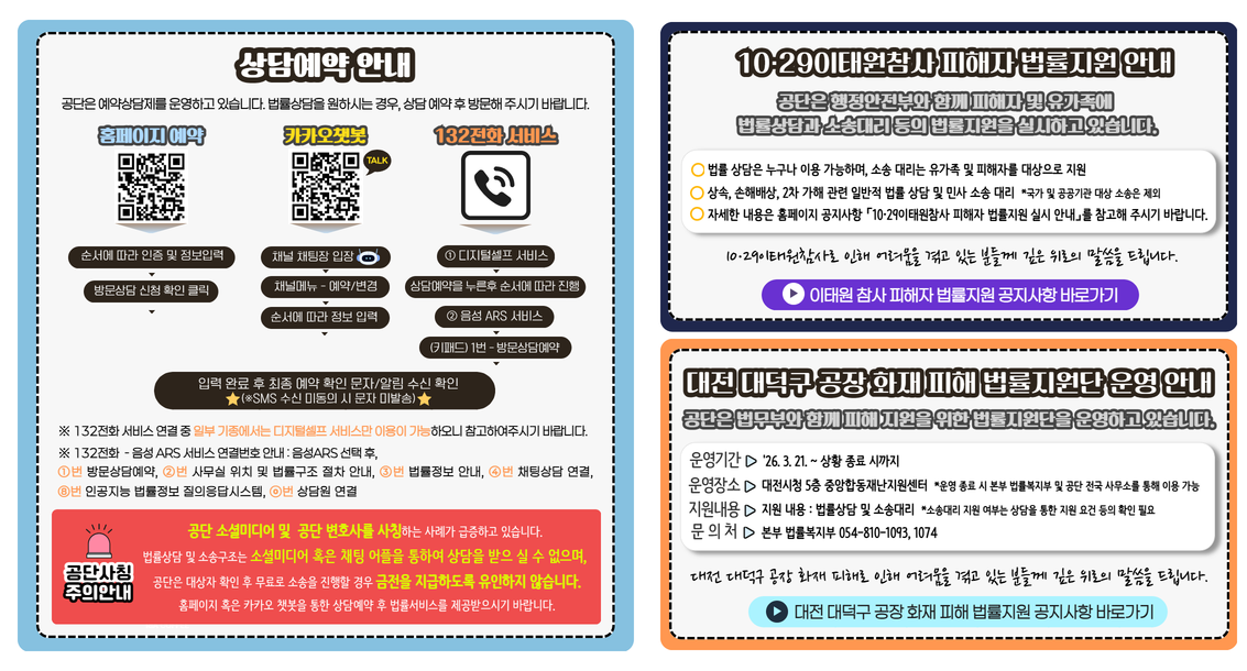 상담예약 안내 공단은 예약상담제를 운영하고 있습니다. 법률상담을 원하시는 경우, 상담 예약 후 방문해 주시기 바랍니다.  홈페이지 예약 순서에 따라 인증 및 정보입력 방문상담 신청 확인 클릭 카카오챗봇 채널 채팅장 입장 채널메뉴 - 예약/변경 순서에 따라 정보 입력 132전화 서비스 ① 디지털셀프 서비스 상담예약을 누른후 순서에 따라 진행 ② 음성 ARS 서비스 (키패드) 1번 - 방문상담예약 입력 완료 후 최종 예약 확인 문자/알림 수신 확인 ※SMS 수신 미동의 시 문자 미발송) ※ 132전화 서비스 연결 중 일부 기종에서는 디지털셀프 서비스만 이용이 가능하오니 참고하여주시기 바랍니다.주의안내 공단 소셜미디어 및  공단 변호사를 사칭하는 사례가 급증하고 있습니다. 법률상담 및 소송구조는 소셜미디어 혹은 채팅 어플을 통하여 상담을 받으 실 수 없으며, 공단은 대상자 확인 후 무료로 소송을 진행할 경우 금전을 지급하도록 유인하지 않습니다. 홈페이지 혹은 카카오 챗봇을 통한 상담예약 후 법률서비스를 제공받으시기 바랍니다. 10·29이태원참사 피해자 법률지원 안내 공단은 행정안전부와 함께 피해자 및 유가족에 법률상담과 소송대리 등의 법률지원을 실시하고 있습니다. 법률 상담은 누구나 이용 가능하며, 소송 대리는 유가족 및 피해자를 대상으로 지원 상속, 손해배상, 2차 가해 관련 일반적 법률 상담 및 민사 소송 대리  *국가 및 공공기관 대상 소송은 제외 자세한 내용은 홈페이지 공지사항 「10·29이태원참사 피해자 법률지원 실시 안내」를 참고해 주시기 바랍니다.  10·29이태원참사로 인해 어려움을 겪고 있는 분들께 깊은 위로의 말씀을 드립니다. 대전 대덕구 공장 화재 피해 법률지원단 운영 안내 공단은 법무부와 함께 피해 지원을 위한 법률지원단을 운영하고 있습니다. 운영기간 '26. 3. 21. ~ 상황 종료 시까지 운영장소 대전시청 5층 중앙합동재난지원센터  *운영 종료 시 본부 법률복지부 및 공단 전국 사무소를 통해 이용 가능 지원내용 지원 내용 : 법률상담 및 소송대리  *소송대리 지원 여부는 상담을 통한 지원 요건 등의 확인 필요 문의처 본부 법률복지부 054-810-1093, 1074 대전 대덕구 공장 화재 피해로 인해 어려움을 겪고 있는 분들께 깊은 위로의 말씀을 드립니다.